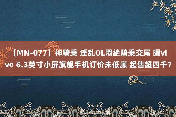 【MN-077】神騎乗 淫乱OL悶絶騎乗交尾 曝vivo 6.3英寸小屏旗舰手机订价未低廉 起售超四千？