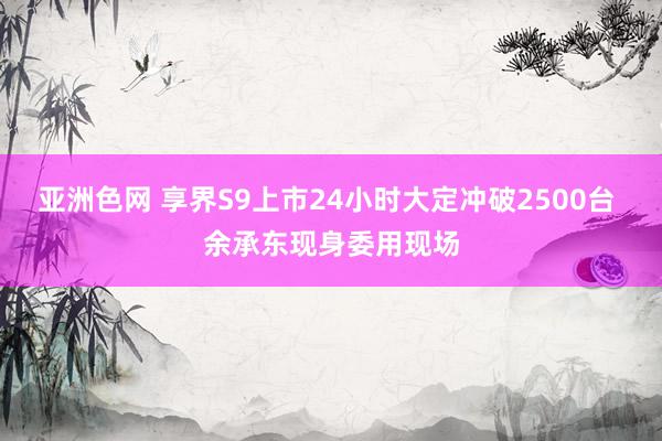 亚洲色网 享界S9上市24小时大定冲破2500台 余承东现身委用现场