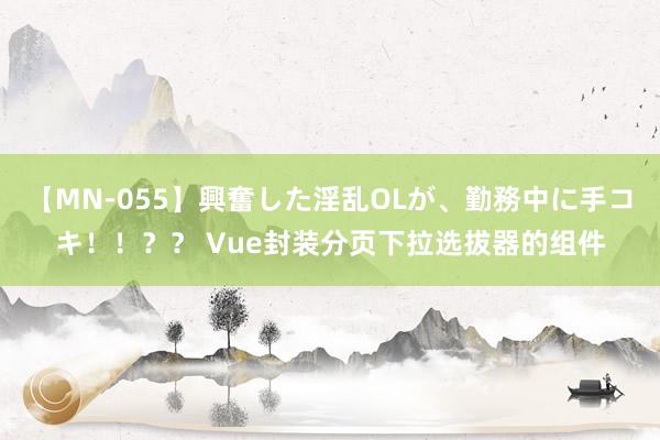 【MN-055】興奮した淫乱OLが、勤務中に手コキ！！？？ Vue封装分页下拉选拔器的组件