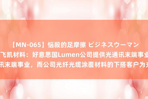 【MN-065】悩殺的足摩擦 ビジネスウーマンの淫らなフットワーク 飞凯材料：好意思国Lumen公司提供光通讯末端事业，而公司光纤光缆涂覆材料的下搭客户为光纤光缆制造厂商