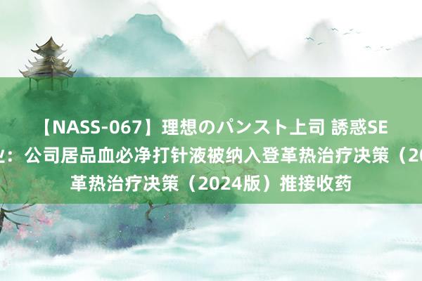 【NASS-067】理想のパンスト上司 誘惑SEX総集編 红日药业：公司居品血必净打针液被纳入登革热治疗决策（2024版）推接收药