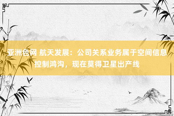 亚洲色网 航天发展：公司关系业务属于空间信息控制鸿沟，现在莫得卫星出产线