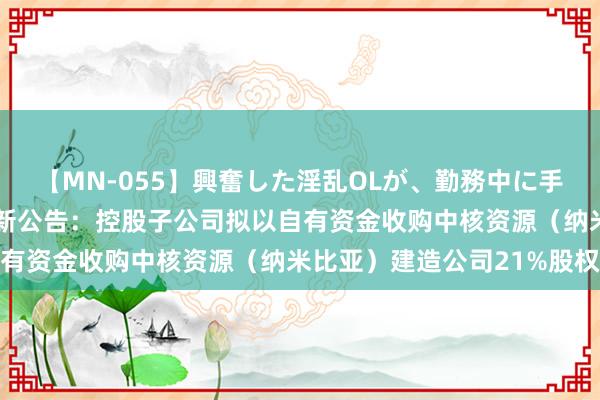 【MN-055】興奮した淫乱OLが、勤務中に手コキ！！？？ 万里石最新公告：控股子公司拟以自有资金收购中核资源（纳米比亚）建造公司21%股权