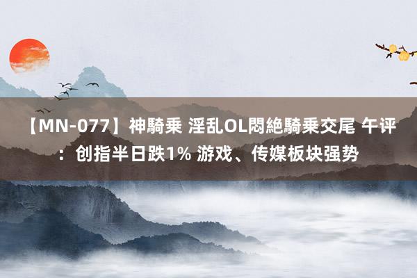 【MN-077】神騎乗 淫乱OL悶絶騎乗交尾 午评：创指半日跌1% 游戏、传媒板块强势