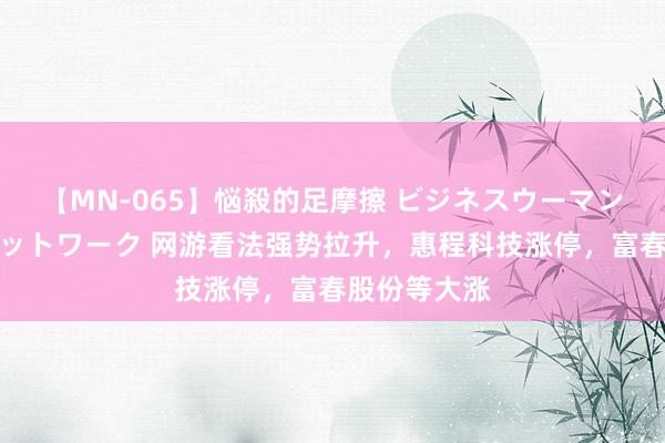 【MN-065】悩殺的足摩擦 ビジネスウーマンの淫らなフットワーク 网游看法强势拉升，惠程科技涨停，富春股份等大涨