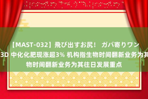 【MAST-032】飛び出すお尻！ ガバ寄りワンワンスタイル 3D 中化化肥现涨超3% 机构指生物时间翻新业务为其往日发展重点
