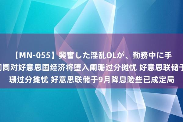 【MN-055】興奮した淫乱OLが、勤務中に手コキ！！？？ 景顺：阛阓对好意思国经济将堕入阑珊过分摊忧 好意思联储于9月降息险些已成定局