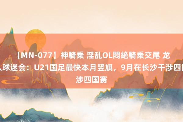 【MN-077】神騎乗 淫乱OL悶絶騎乗交尾 龙之队球迷会：U21国足最快本月竖旗，9月在长沙干涉四国赛