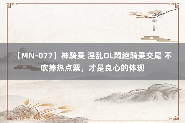 【MN-077】神騎乗 淫乱OL悶絶騎乗交尾 不吹捧热点票，才是良心的体现