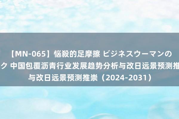 【MN-065】悩殺的足摩擦 ビジネスウーマンの淫らなフットワーク 中国包覆沥青行业发展趋势分析与改日远景预测推崇（2024-2031）