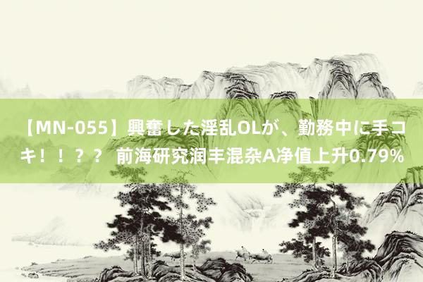 【MN-055】興奮した淫乱OLが、勤務中に手コキ！！？？ 前海研究润丰混杂A净值上升0.79%