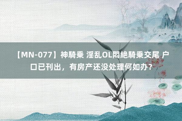 【MN-077】神騎乗 淫乱OL悶絶騎乗交尾 户口已刊出，有房产还没处理何如办？