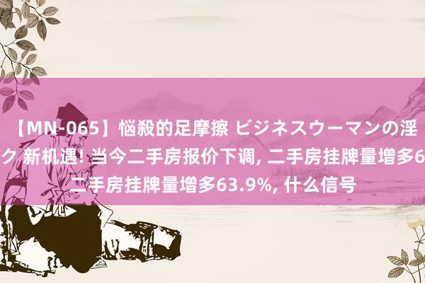 【MN-065】悩殺的足摩擦 ビジネスウーマンの淫らなフットワーク 新机遇! 当今二手房报价下调, 二手房挂牌量增多63.9%, 什么信号