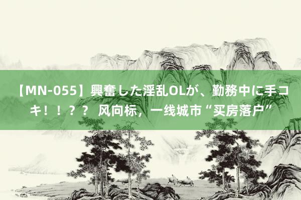 【MN-055】興奮した淫乱OLが、勤務中に手コキ！！？？ 风向标，一线城市“买房落户”