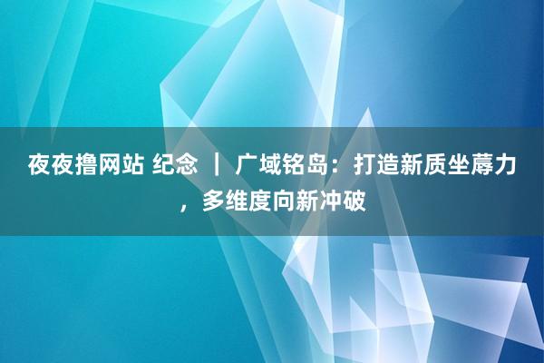 夜夜撸网站 纪念 ｜ 广域铭岛：打造新质坐蓐力，多维度向新冲破