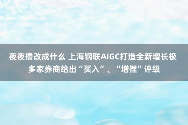 夜夜撸改成什么 上海钢联AIGC打造全新增长极 多家券商给出“买入”、“增捏”评级