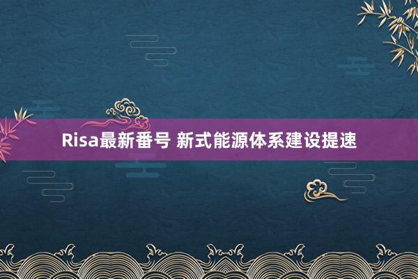 Risa最新番号 新式能源体系建设提速