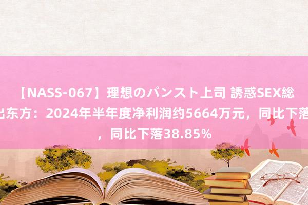 【NASS-067】理想のパンスト上司 誘惑SEX総集編 日出东方：2024年半年度净利润约5664万元，同比下落38.85%