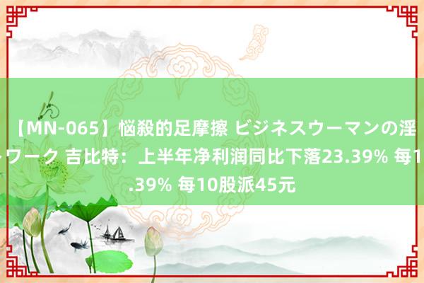 【MN-065】悩殺的足摩擦 ビジネスウーマンの淫らなフットワーク 吉比特：上半年净利润同比下落23.39% 每10股派45元