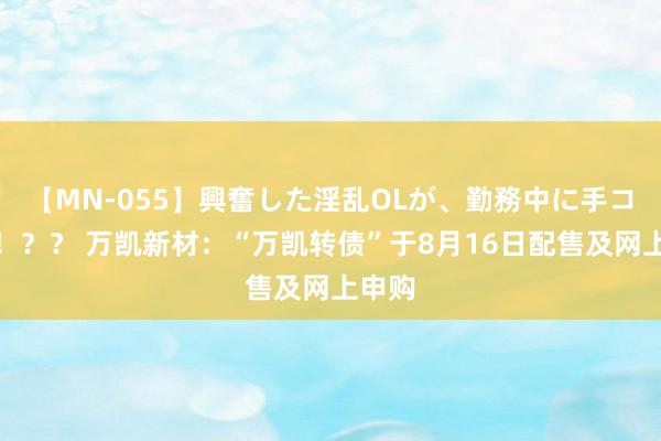 【MN-055】興奮した淫乱OLが、勤務中に手コキ！！？？ 万凯新材：“万凯转债”于8月16日配售及网上申购