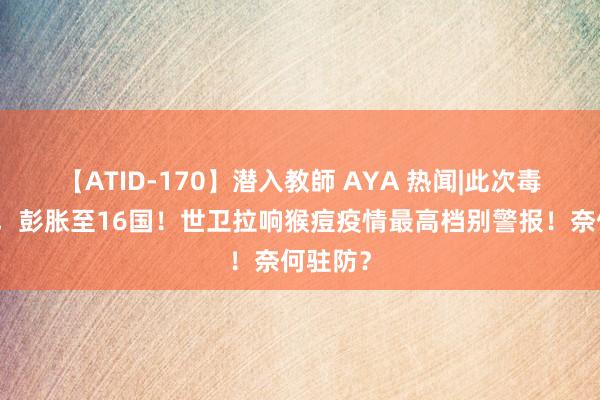 【ATID-170】潜入教師 AYA 热闻|此次毒性更强，彭胀至16国！世卫拉响猴痘疫情最高档别警报！奈何驻防？