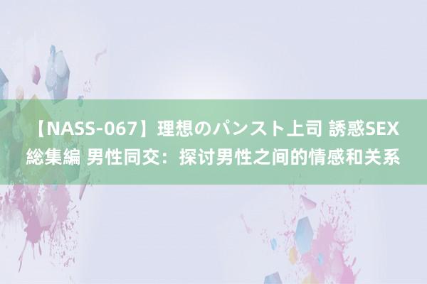 【NASS-067】理想のパンスト上司 誘惑SEX総集編 男性同交：探讨男性之间的情感和关系