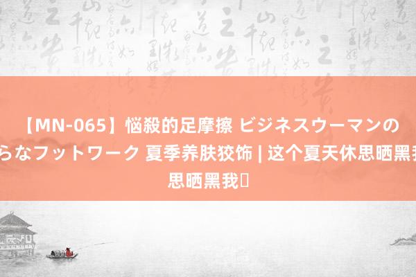 【MN-065】悩殺的足摩擦 ビジネスウーマンの淫らなフットワーク 夏季养肤狡饰 | 这个夏天休思晒黑我❗