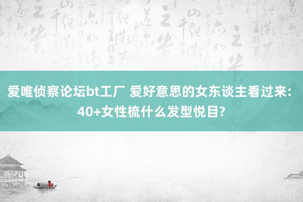 爱唯侦察论坛bt工厂 爱好意思的女东谈主看过来: 40+女性梳什么发型悦目?