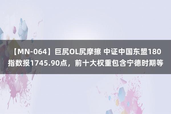 【MN-064】巨尻OL尻摩擦 中证中国东盟180指数报1745.90点，前十大权重包含宁德时期等