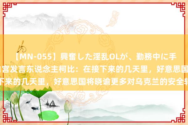 【MN-055】興奮した淫乱OLが、勤務中に手コキ！！？？ 好意思国白宫发言东说念主柯比：在接下来的几天里，好意思国将晓谕更多对乌克兰的安全转圜