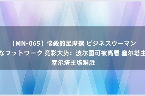 【MN-065】悩殺的足摩擦 ビジネスウーマンの淫らなフットワーク 竞彩大势：波尔图可被高看 塞尔塔主场难胜