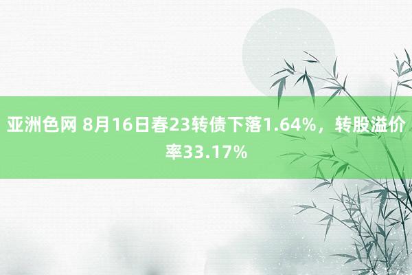 亚洲色网 8月16日春23转债下落1.64%，转股溢价率33.17%