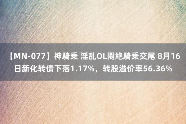 【MN-077】神騎乗 淫乱OL悶絶騎乗交尾 8月16日新化转债下落1.17%，转股溢价率56.36%