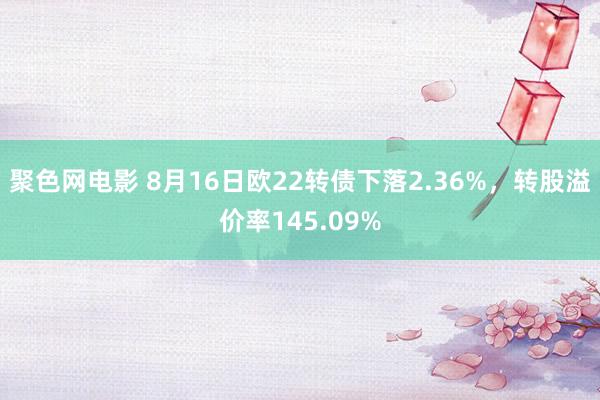 聚色网电影 8月16日欧22转债下落2.36%，转股溢价率145.09%