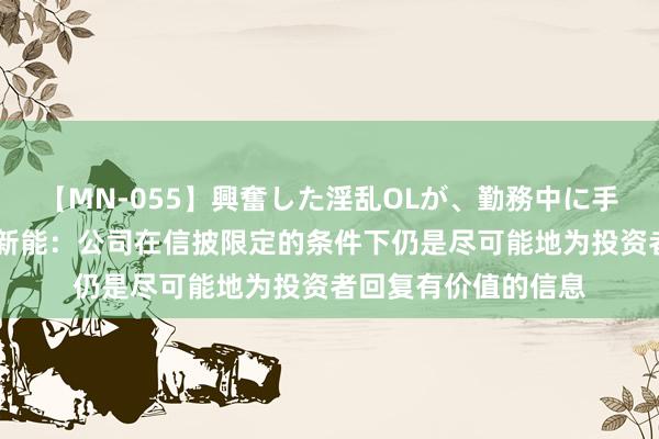 【MN-055】興奮した淫乱OLが、勤務中に手コキ！！？？ 拓日新能：公司在信披限定的条件下仍是尽可能地为投资者回复有价值的信息