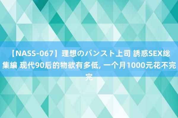 【NASS-067】理想のパンスト上司 誘惑SEX総集編 现代90后的物欲有多低, 一个月1000元花不完