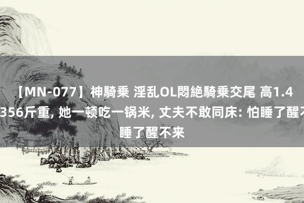 【MN-077】神騎乗 淫乱OL悶絶騎乗交尾 高1.45米356斤重, 她一顿吃一锅米, 丈夫不敢同床: 怕睡了醒不来