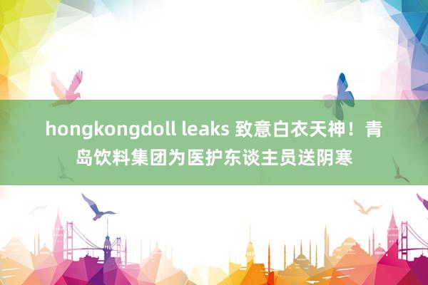 hongkongdoll leaks 致意白衣天神！青岛饮料集团为医护东谈主员送阴寒