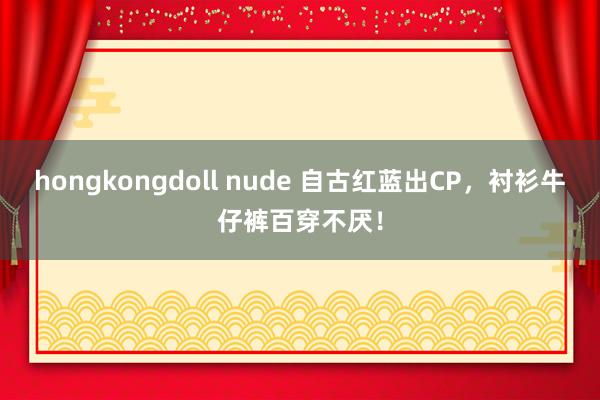 hongkongdoll nude 自古红蓝出CP，衬衫牛仔裤百穿不厌！