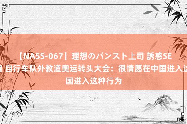 【NASS-067】理想のパンスト上司 誘惑SEX総集編 自行车队外教道奥运转头大会：很情愿在中国进入这种行为