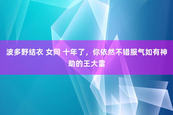 波多野结衣 女同 十年了，你依然不错服气如有神助的王大雷