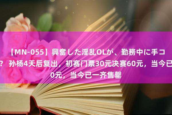 【MN-055】興奮した淫乱OLが、勤務中に手コキ！！？？ 孙杨4天后复出，初赛门票30元决赛60元，当今已一齐售罄