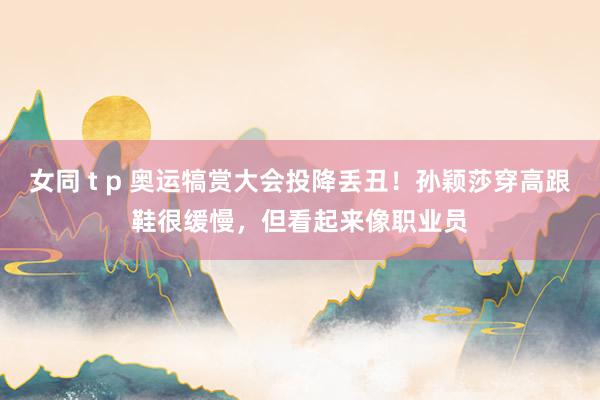 女同 t p 奥运犒赏大会投降丢丑！孙颖莎穿高跟鞋很缓慢，但看起来像职业员