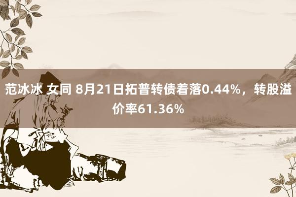 范冰冰 女同 8月21日拓普转债着落0.44%，转股溢价率61.36%