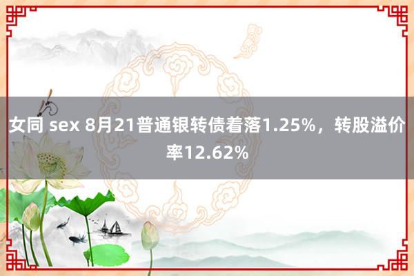 女同 sex 8月21普通银转债着落1.25%，转股溢价率12.62%