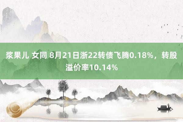 浆果儿 女同 8月21日浙22转债飞腾0.18%，转股溢价率10.14%