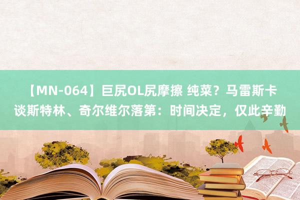 【MN-064】巨尻OL尻摩擦 纯菜？马雷斯卡谈斯特林、奇尔维尔落第：时间决定，仅此辛勤