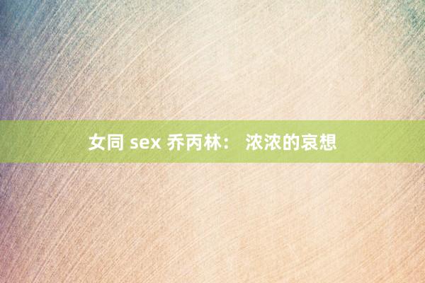 女同 sex 乔丙林： 浓浓的哀想