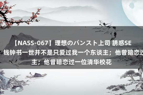 【NASS-067】理想のパンスト上司 誘惑SEX総集編 杨绛：钱钟书一世并不是只爱过我一个东谈主；他曾暗恋过一位清华校花