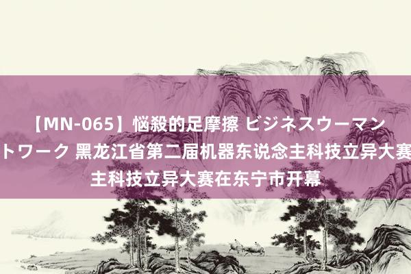 【MN-065】悩殺的足摩擦 ビジネスウーマンの淫らなフットワーク 黑龙江省第二届机器东说念主科技立异大赛在东宁市开幕